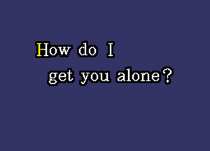 How do I

get you alone?