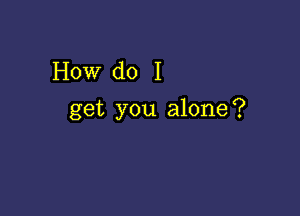 How do I

get you alone?