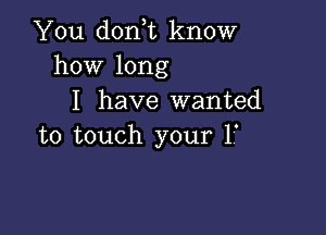 You don,t know
how long
I have wanted

to touch your 1'