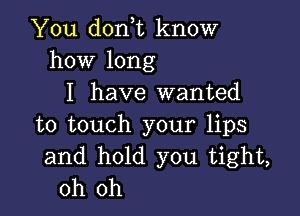 You don,t know
how long
I have wanted

to touch your lips
and hold you tight,
oh oh