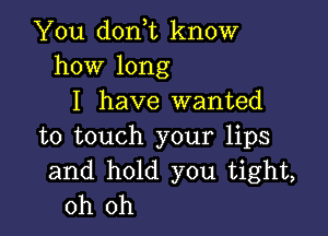 You don,t know
how long
I have wanted

to touch your lips
and hold you tight,
oh oh