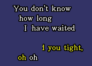 You dorft know
how long

I have waited

1 you tight,

oh oh