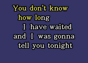 You dorft know
how long

I have waited

and I was gonna
tell you tonight