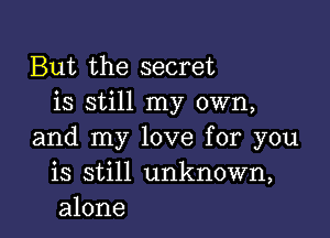 But the secret
is still my own,

and my love for you
is still unknown,
alone