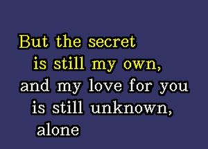 But the secret
is still my own,

and my love for you
is still unknown,
alone