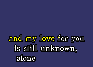 and my love for you
is still unknown,
alone