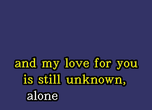 and my love for you
is still unknown,
alone