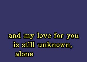 and my love for you
is still unknown,
alone