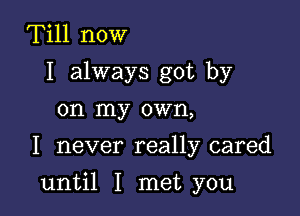 Till now
I always got by
on my own,
I never really cared

until I met you