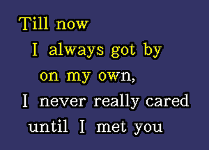 Till now
I always got by
on my own,
I never really cared

until I met you