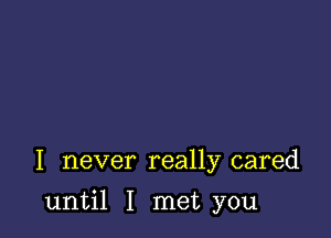 I never really cared

until I met you