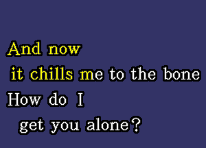 And now

it chills me to the bone
How do I

get you alone?