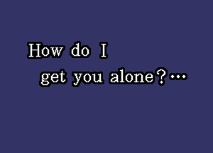 How do I

get you alone?