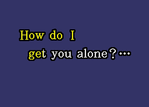 How do I

get you alone?