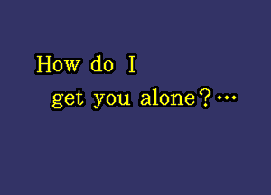 How do I

get you alone?