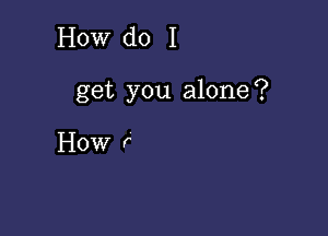 How do I

get you alone?

How r