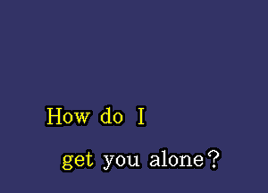 How do I

get you alone?