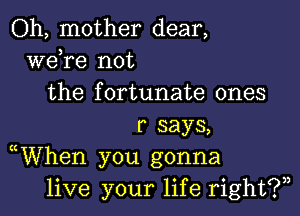 Oh, mother dear,
Wdre not
the fortunate ones

r says,
WVhen you gonna
live your life right?)