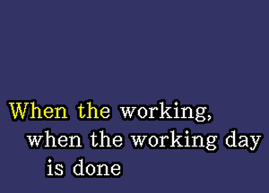 When the working,
When the working day
is done