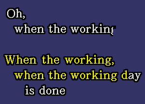 Oh,
When the working

When the working,
When the working day
is done