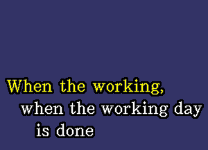 When the working,
When the working day
is done