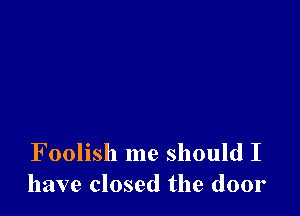 Foolish me should I
have closed the door