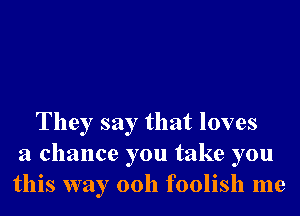 They say that loves
a chance you take you
this way 00h foolish me