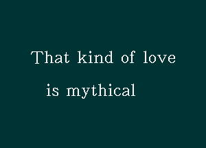 That kind of love

is mythical