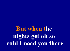 But when the
nights get oh so
cold I need you there