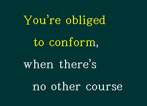 You,re obliged

to conform,
when therds

no other course