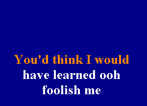 Y ou'd think I would
have learned 00h
foolish me