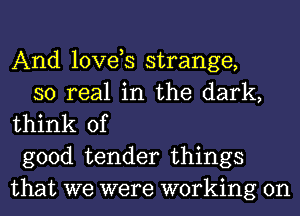 And loves strange,

so real in the dark,
think of

good tender things
that we were working on