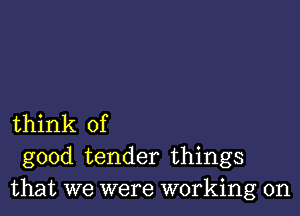 think of
good tender things
that we were working on