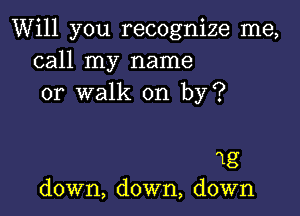 Will you recognize me,
call my name
or walk on by?

1g
down, down, down