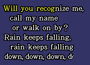 Will you recognize me,
call my name
or walk on by?
Rain keeps falling,
rain keeps falling
down, down, down, (f1r