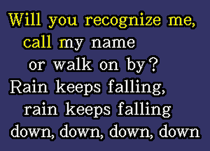 Will you recognize me,
call my name
or walk on by?
Rain keeps falling,
rain keeps falling
down, down, down, down