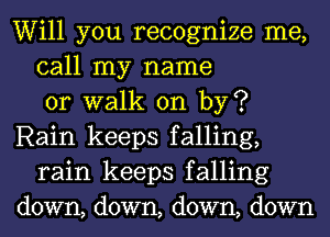 Will you recognize me,
call my name
or walk on by?
Rain keeps falling,
rain keeps falling
down, down, down, down