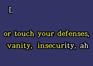 or touch your defenses,

vanity, insecurity, ah