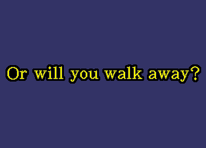 Or Will you walk away?