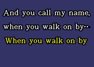 And you call my name,
When you walk on by

When you walk on by