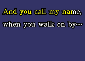 And you call my name,

When you walk on by-