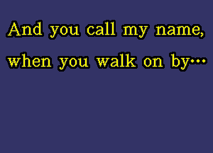 And you call my name,

When you walk on by-