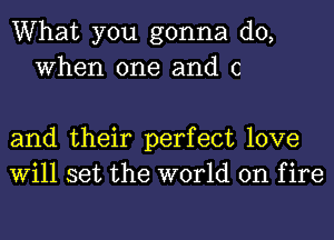 What you gonna do,
When one and c

and their perfect love
Will set the world on f ire