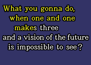 What you gonna do,
When one and one
makes three
and a Vision of the future
is impossible to see?