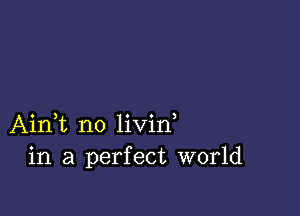 Ain,t no livid
in a perfect world