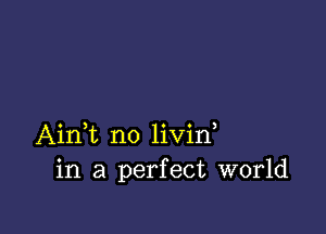 Aini n0 livin,
in a perfect world