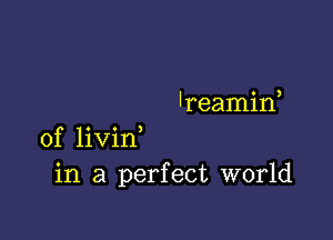 'reamif

0f livin
in a perfect world