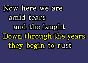 NOW here we are
amid tears
and the laught

Down through the years
they begin to rust