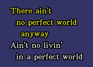 There aini
n0 perfect world
anyway
AinT no livin

in a perfect world