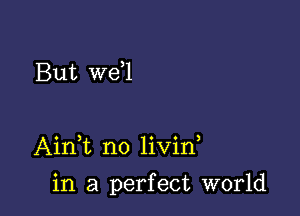 But we l

AinT no livin

in a perfect world